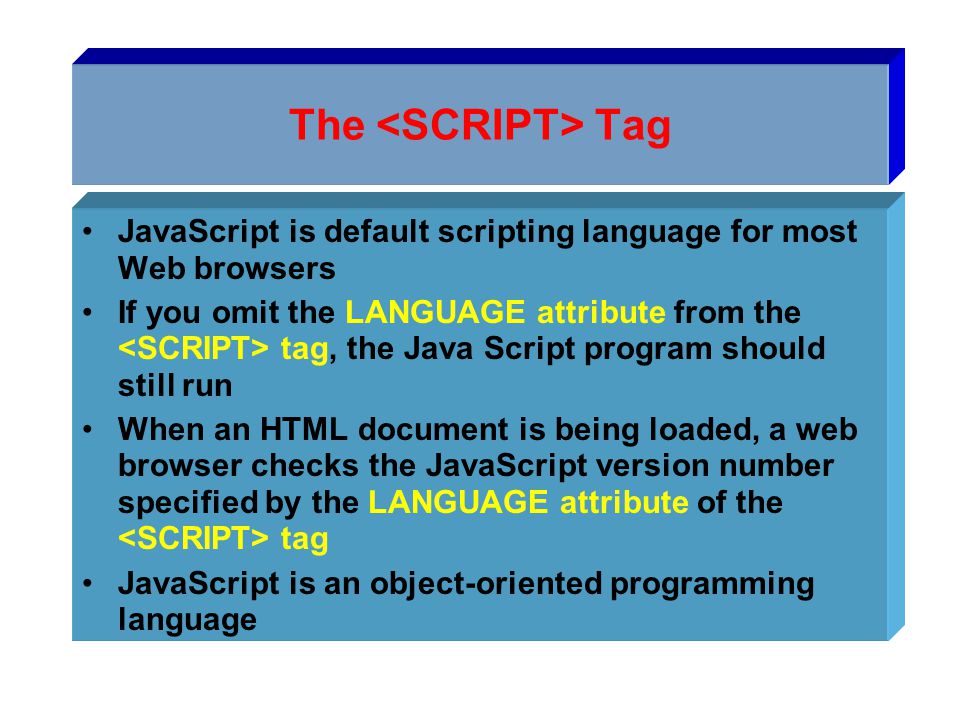 The Tag JavaScript is default scripting language for most Web browsers If you omit the LANGUAGE attribute from the tag, the Java Script program should still run When an HTML document is being loaded, a web browser checks the JavaScript version number specified by the LANGUAGE attribute of the tag JavaScript is an object-oriented programming language