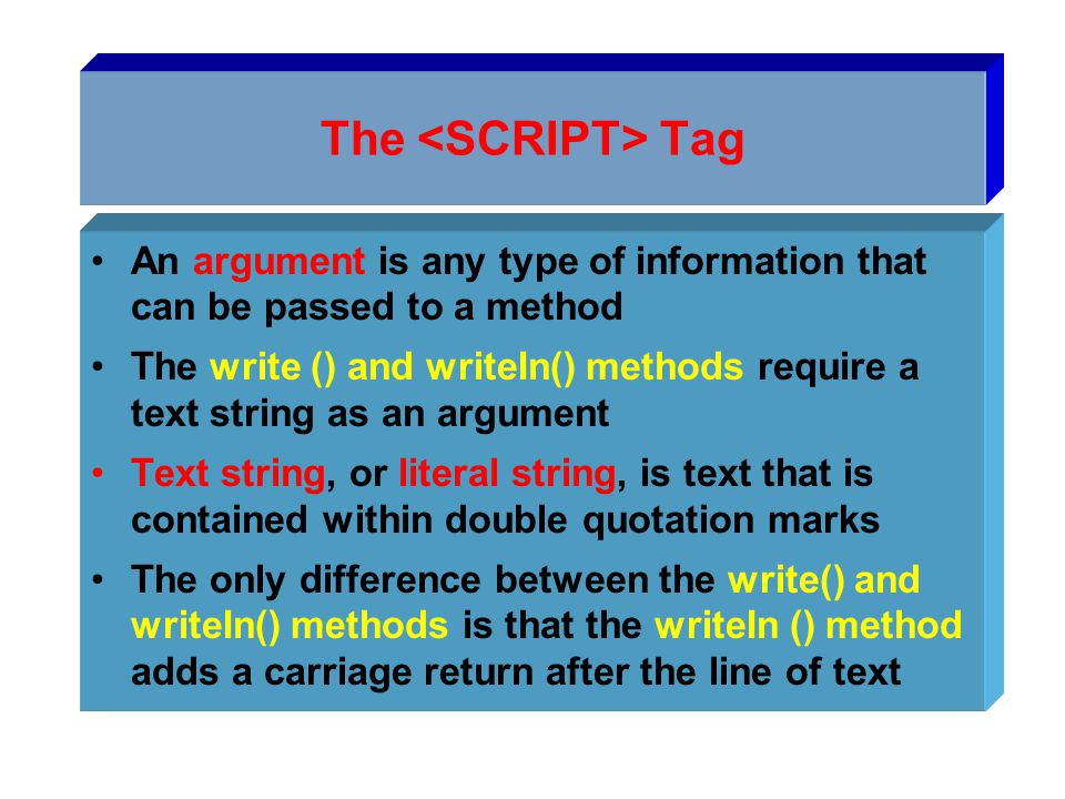 The Tag An argument is any type of information that can be passed to a method The write () and writeIn() methods require a text string as an argument Text string, or literal string, is text that is contained within double quotation marks The only difference between the write() and writeIn() methods is that the writeIn () method adds a carriage return after the line of text