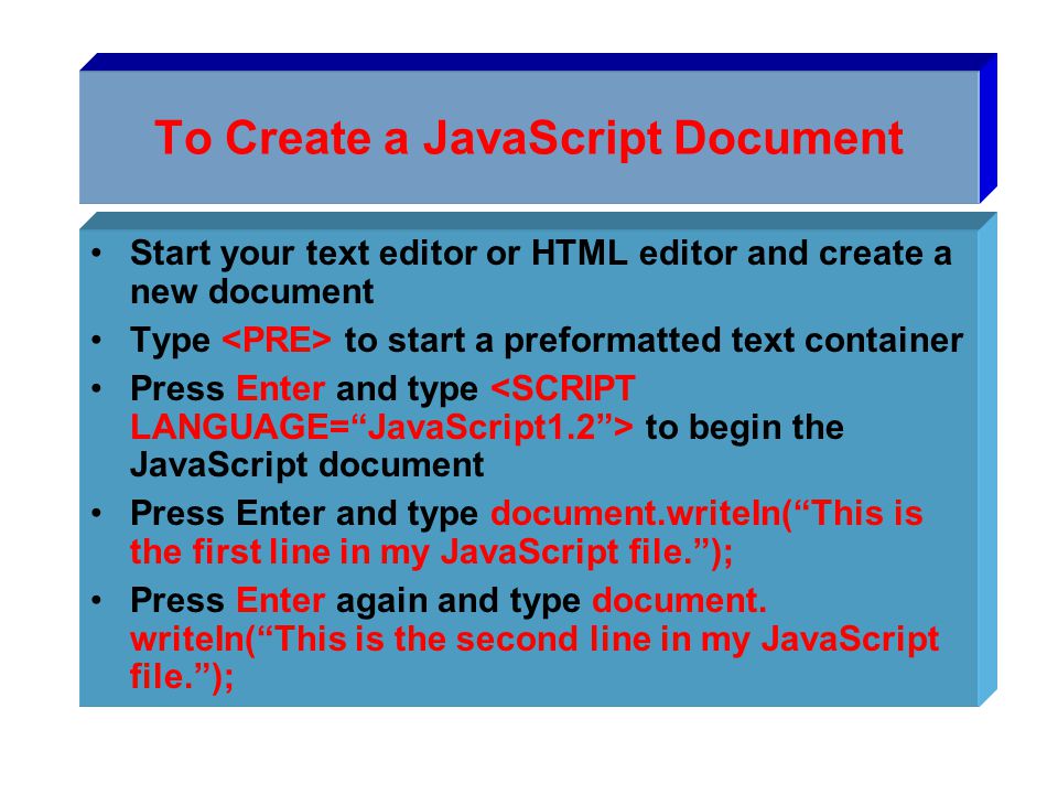 To Create a JavaScript Document Start your text editor or HTML editor and create a new document Type to start a preformatted text container Press Enter and type to begin the JavaScript document Press Enter and type document.writeIn( This is the first line in my JavaScript file. ); Press Enter again and type document.