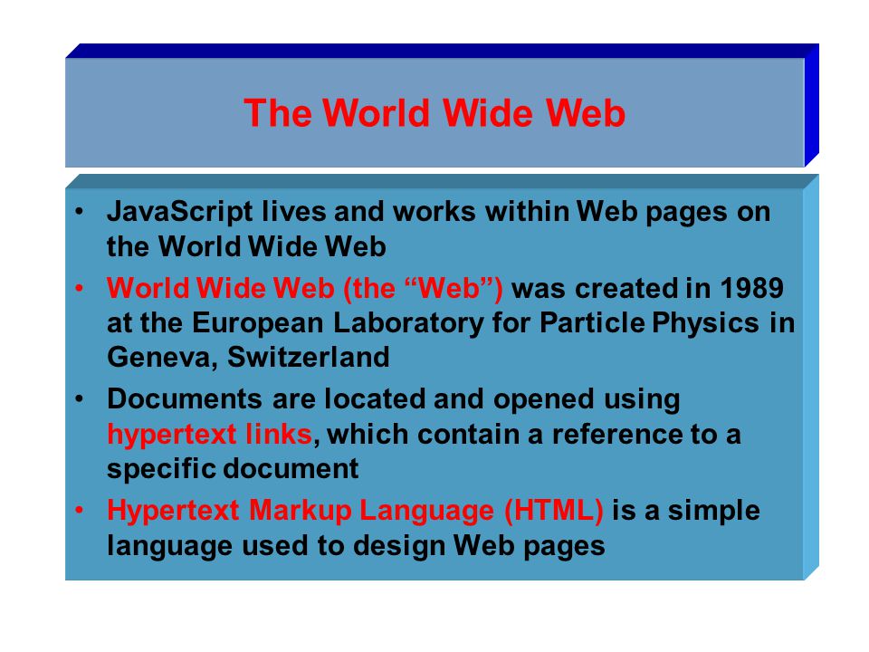 The World Wide Web JavaScript lives and works within Web pages on the World Wide Web World Wide Web (the Web ) was created in 1989 at the European Laboratory for Particle Physics in Geneva, Switzerland Documents are located and opened using hypertext links, which contain a reference to a specific document Hypertext Markup Language (HTML) is a simple language used to design Web pages