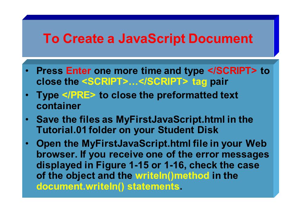 To Create a JavaScript Document Press Enter one more time and type to close the … tag pair Type to close the preformatted text container Save the files as MyFirstJavaScript.html in the Tutorial.01 folder on your Student Disk Open the MyFirstJavaScript.html file in your Web browser.