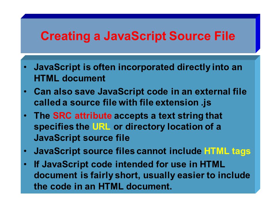 Creating a JavaScript Source File JavaScript is often incorporated directly into an HTML document Can also save JavaScript code in an external file called a source file with file extension.js The SRC attribute accepts a text string that specifies the URL or directory location of a JavaScript source file JavaScript source files cannot include HTML tags If JavaScript code intended for use in HTML document is fairly short, usually easier to include the code in an HTML document.