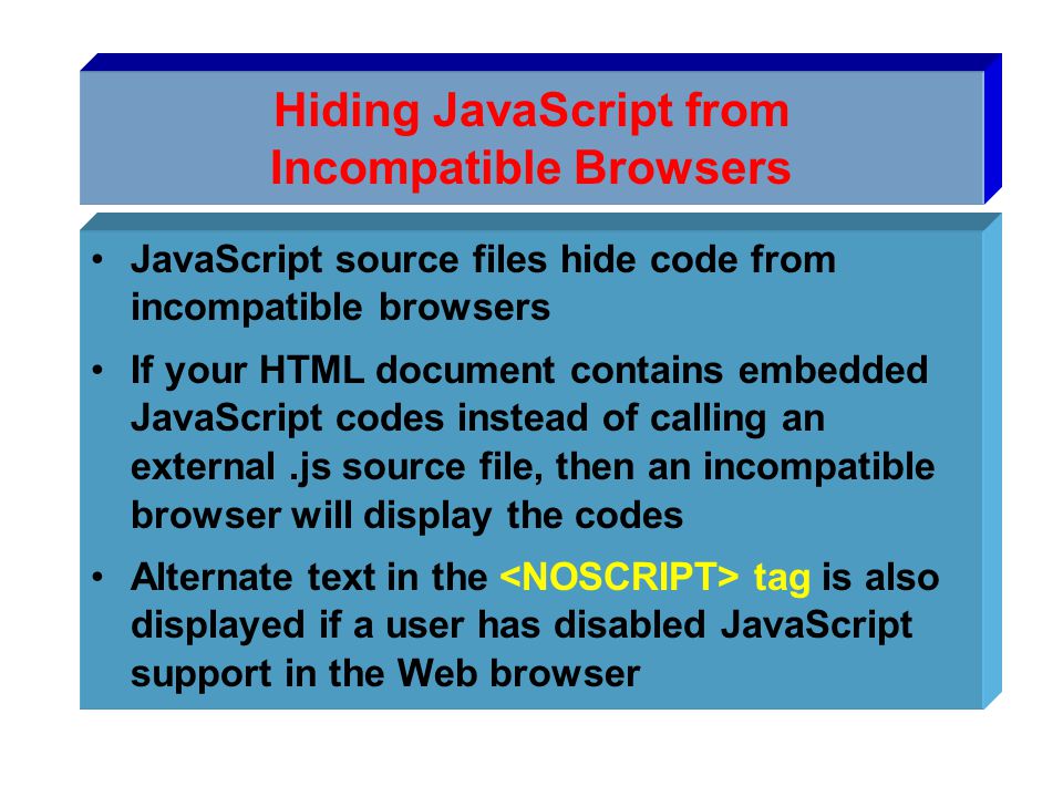 Hiding JavaScript from Incompatible Browsers JavaScript source files hide code from incompatible browsers If your HTML document contains embedded JavaScript codes instead of calling an external.js source file, then an incompatible browser will display the codes Alternate text in the tag is also displayed if a user has disabled JavaScript support in the Web browser