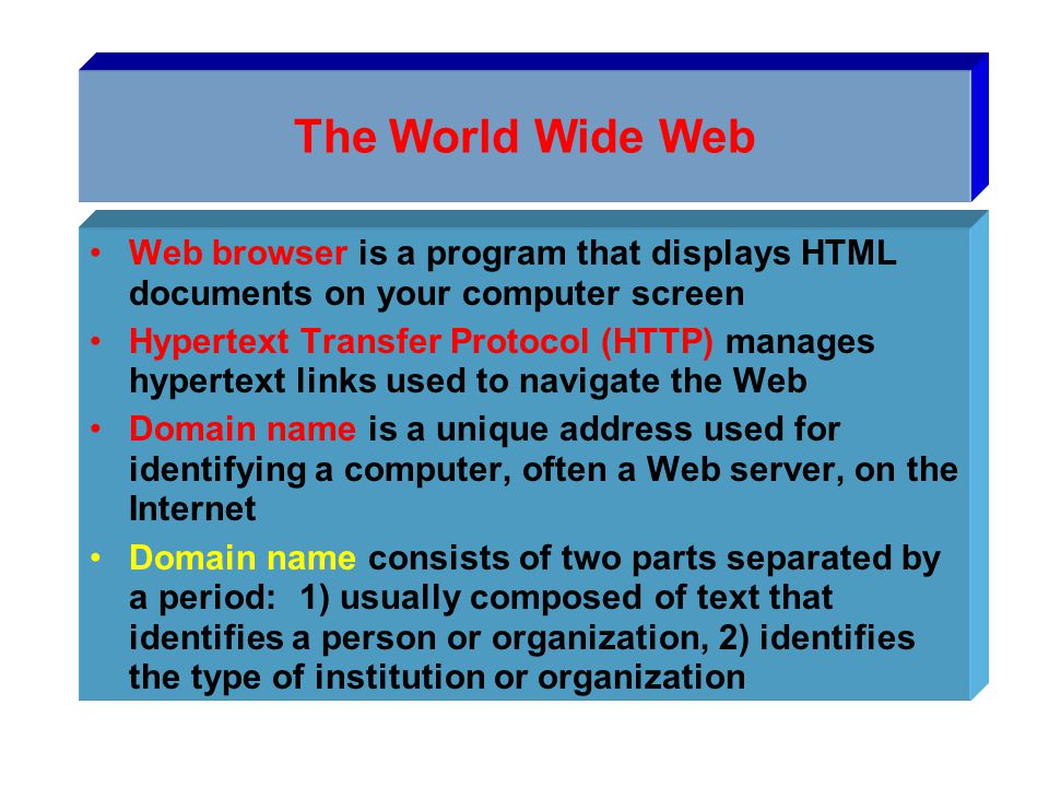 The World Wide Web Web browser is a program that displays HTML documents on your computer screen Hypertext Transfer Protocol (HTTP) manages hypertext links used to navigate the Web Domain name is a unique address used for identifying a computer, often a Web server, on the Internet Domain name consists of two parts separated by a period:1) usually composed of text that identifies a person or organization, 2) identifies the type of institution or organization