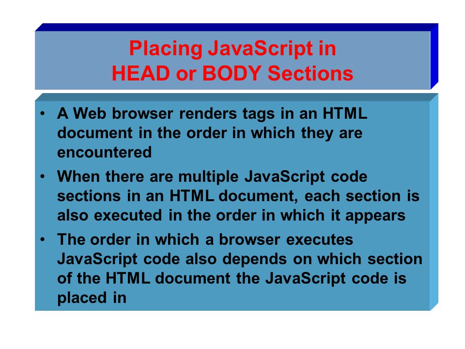 Placing JavaScript in HEAD or BODY Sections A Web browser renders tags in an HTML document in the order in which they are encountered When there are multiple JavaScript code sections in an HTML document, each section is also executed in the order in which it appears The order in which a browser executes JavaScript code also depends on which section of the HTML document the JavaScript code is placed in