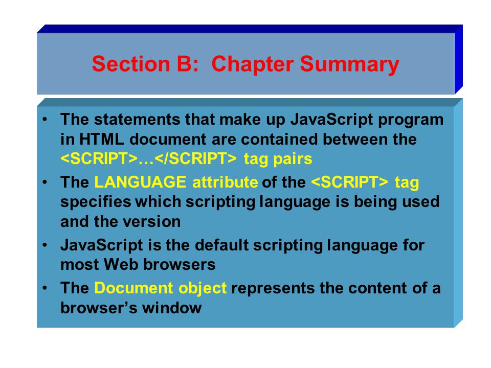 Section B: Chapter Summary The statements that make up JavaScript program in HTML document are contained between the … tag pairs The LANGUAGE attribute of the tag specifies which scripting language is being used and the version JavaScript is the default scripting language for most Web browsers The Document object represents the content of a browser’s window