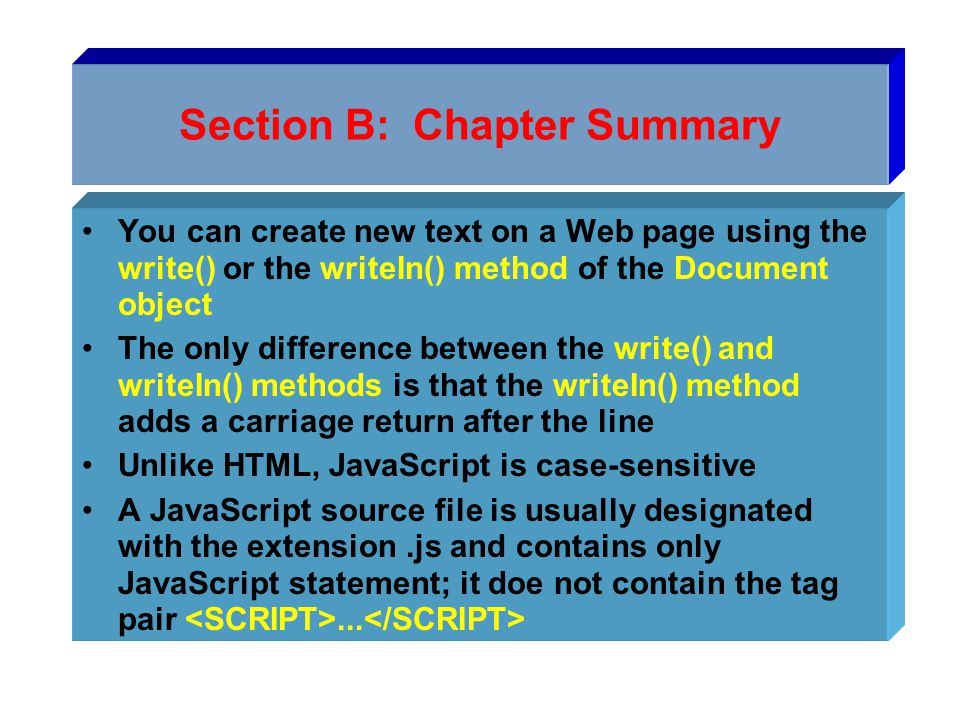 Section B: Chapter Summary You can create new text on a Web page using the write() or the writeIn() method of the Document object The only difference between the write() and writeIn() methods is that the writeIn() method adds a carriage return after the line Unlike HTML, JavaScript is case-sensitive A JavaScript source file is usually designated with the extension.js and contains only JavaScript statement; it doe not contain the tag pair...