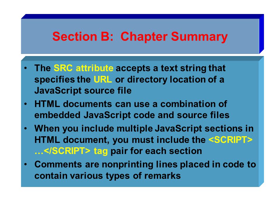 Section B: Chapter Summary The SRC attribute accepts a text string that specifies the URL or directory location of a JavaScript source file HTML documents can use a combination of embedded JavaScript code and source files When you include multiple JavaScript sections in HTML document, you must include the … tag pair for each section Comments are nonprinting lines placed in code to contain various types of remarks
