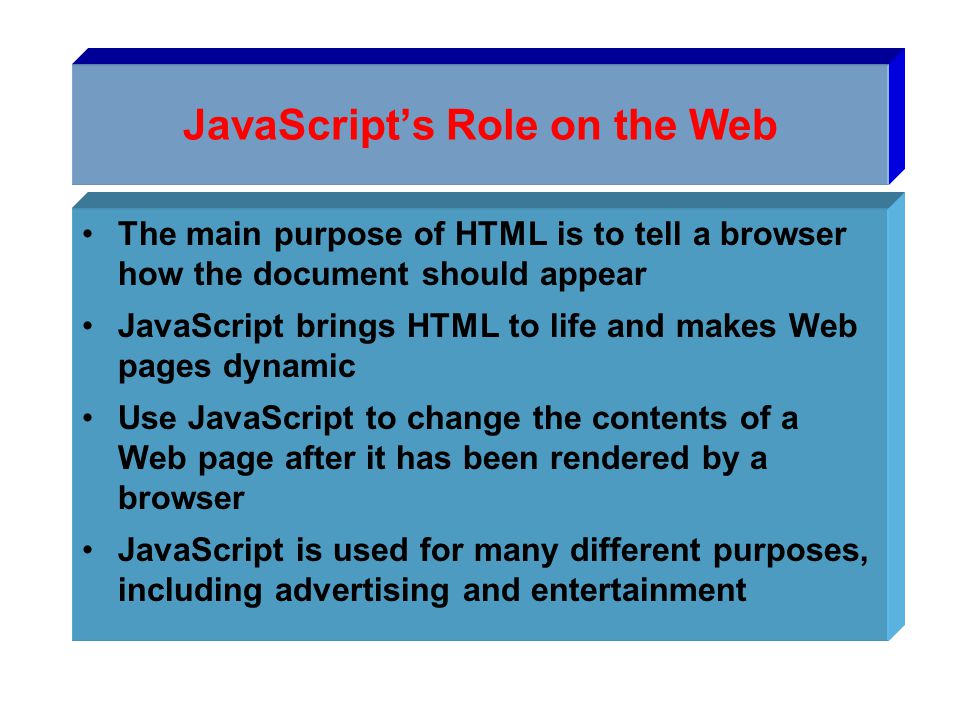 JavaScript’s Role on the Web The main purpose of HTML is to tell a browser how the document should appear JavaScript brings HTML to life and makes Web pages dynamic Use JavaScript to change the contents of a Web page after it has been rendered by a browser JavaScript is used for many different purposes, including advertising and entertainment