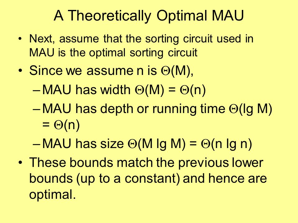 A Theoretically Optimal MAU Next, assume that the sorting circuit used in MAU is the optimal sorting circuit Since we assume n is  (M), –MAU has width  (M) =  (n) –MAU has depth or running time  (lg M) =  (n) –MAU has size  (M lg M) =  (n lg n) These bounds match the previous lower bounds (up to a constant) and hence are optimal.