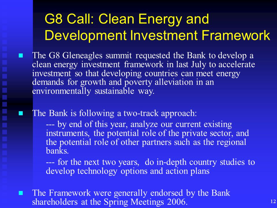 12 G8 Call: Clean Energy and Development Investment Framework The G8 Gleneagles summit requested the Bank to develop a clean energy investment framework in last July to accelerate investment so that developing countries can meet energy demands for growth and poverty alleviation in an environmentally sustainable way.