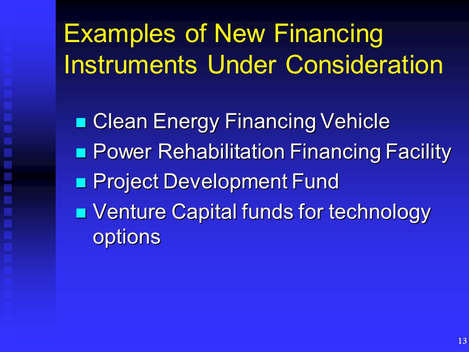 13 Examples of New Financing Instruments Under Consideration Clean Energy Financing Vehicle Clean Energy Financing Vehicle Power Rehabilitation Financing Facility Power Rehabilitation Financing Facility Project Development Fund Project Development Fund Venture Capital funds for technology options Venture Capital funds for technology options