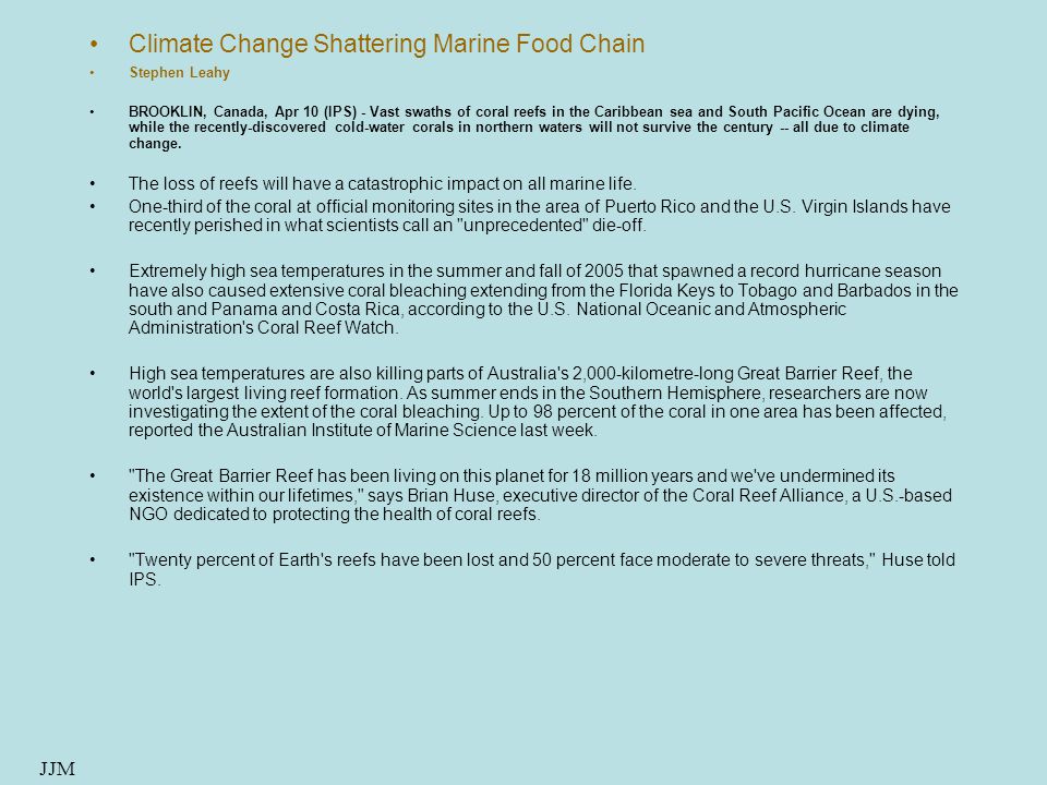 Climate Change Shattering Marine Food Chain Stephen Leahy BROOKLIN, Canada, Apr 10 (IPS) - Vast swaths of coral reefs in the Caribbean sea and South Pacific Ocean are dying, while the recently-discovered cold-water corals in northern waters will not survive the century -- all due to climate change.