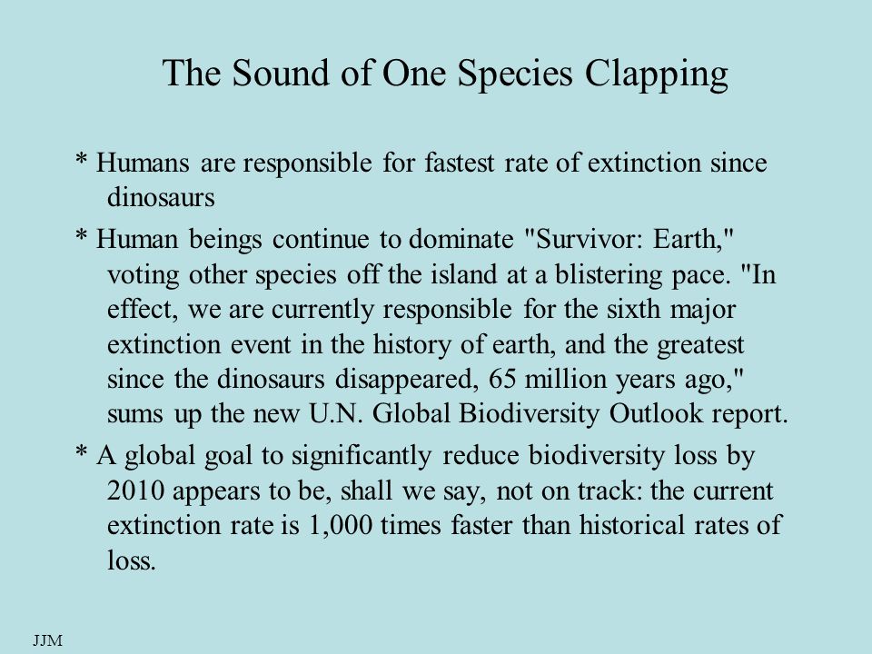 JJM The Sound of One Species Clapping * Humans are responsible for fastest rate of extinction since dinosaurs * Human beings continue to dominate Survivor: Earth, voting other species off the island at a blistering pace.