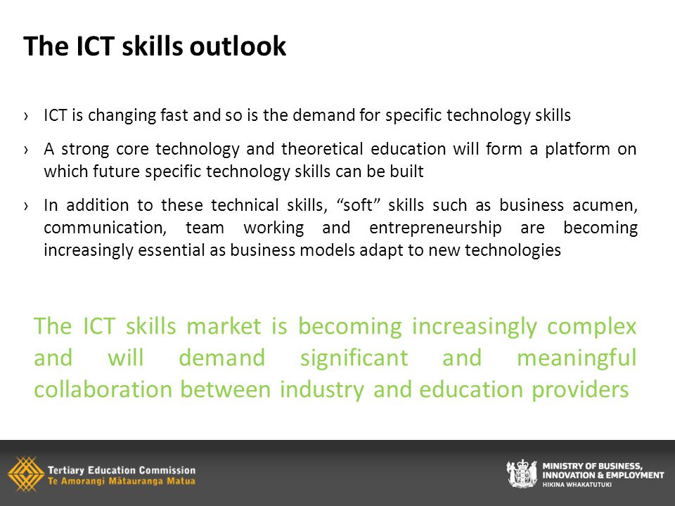 The ICT skills outlook ›ICT is changing fast and so is the demand for specific technology skills ›A strong core technology and theoretical education will form a platform on which future specific technology skills can be built ›In addition to these technical skills, soft skills such as business acumen, communication, team working and entrepreneurship are becoming increasingly essential as business models adapt to new technologies The ICT skills market is becoming increasingly complex and will demand significant and meaningful collaboration between industry and education providers