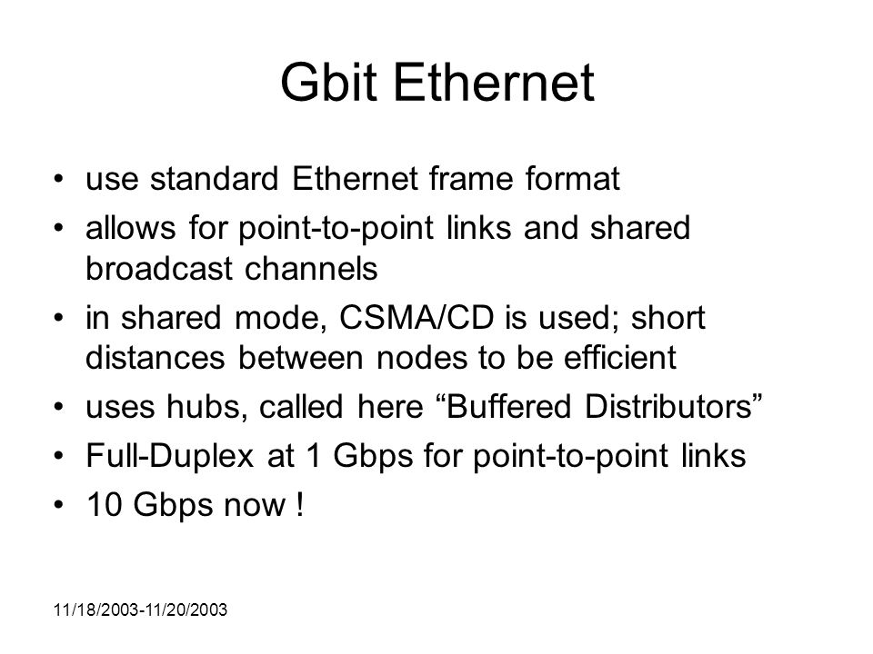 11/18/ /20/2003 Gbit Ethernet use standard Ethernet frame format allows for point-to-point links and shared broadcast channels in shared mode, CSMA/CD is used; short distances between nodes to be efficient uses hubs, called here Buffered Distributors Full-Duplex at 1 Gbps for point-to-point links 10 Gbps now !