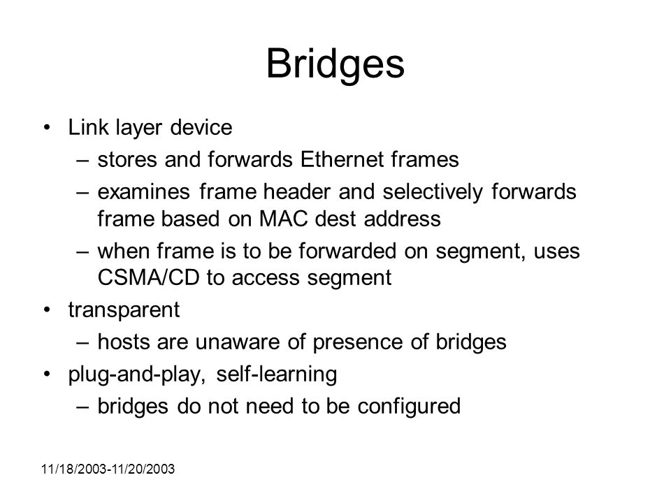 11/18/ /20/2003 Bridges Link layer device –stores and forwards Ethernet frames –examines frame header and selectively forwards frame based on MAC dest address –when frame is to be forwarded on segment, uses CSMA/CD to access segment transparent –hosts are unaware of presence of bridges plug-and-play, self-learning –bridges do not need to be configured