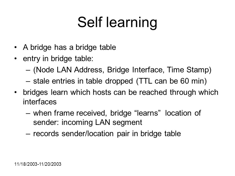 11/18/ /20/2003 Self learning A bridge has a bridge table entry in bridge table: –(Node LAN Address, Bridge Interface, Time Stamp) –stale entries in table dropped (TTL can be 60 min) bridges learn which hosts can be reached through which interfaces –when frame received, bridge learns location of sender: incoming LAN segment –records sender/location pair in bridge table