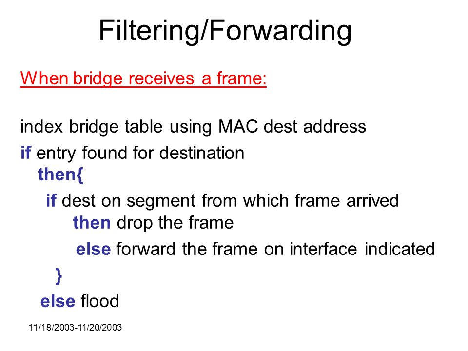 11/18/ /20/2003 Filtering/Forwarding When bridge receives a frame: index bridge table using MAC dest address if entry found for destination then{ if dest on segment from which frame arrived then drop the frame else forward the frame on interface indicated } else flood