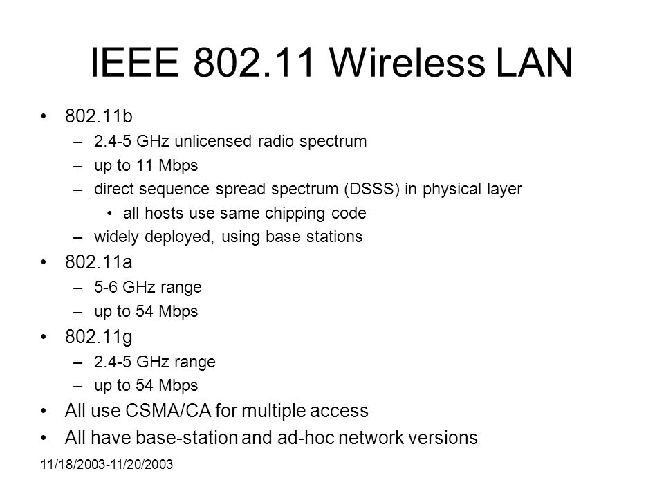 11/18/ /20/2003 IEEE Wireless LAN b –2.4-5 GHz unlicensed radio spectrum –up to 11 Mbps –direct sequence spread spectrum (DSSS) in physical layer all hosts use same chipping code –widely deployed, using base stations a –5-6 GHz range –up to 54 Mbps g –2.4-5 GHz range –up to 54 Mbps All use CSMA/CA for multiple access All have base-station and ad-hoc network versions