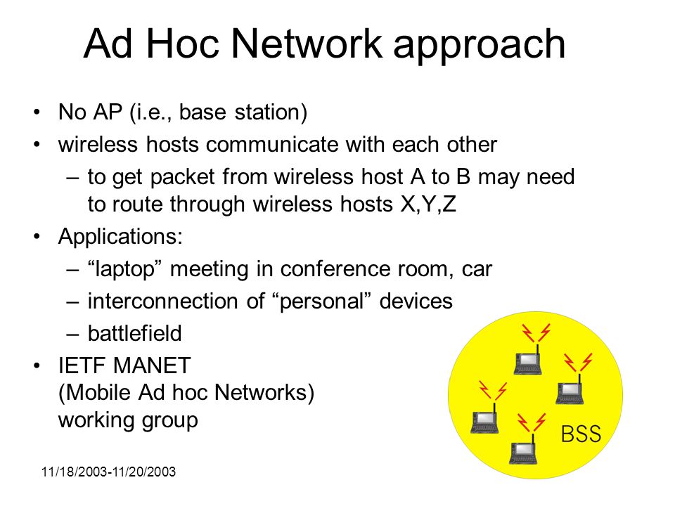 11/18/ /20/2003 Ad Hoc Network approach No AP (i.e., base station) wireless hosts communicate with each other –to get packet from wireless host A to B may need to route through wireless hosts X,Y,Z Applications: – laptop meeting in conference room, car –interconnection of personal devices –battlefield IETF MANET (Mobile Ad hoc Networks) working group