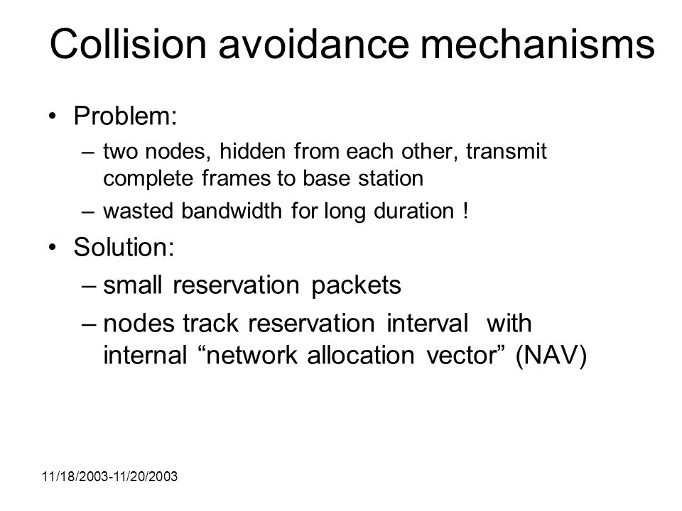 11/18/ /20/2003 Collision avoidance mechanisms Problem: –two nodes, hidden from each other, transmit complete frames to base station –wasted bandwidth for long duration .