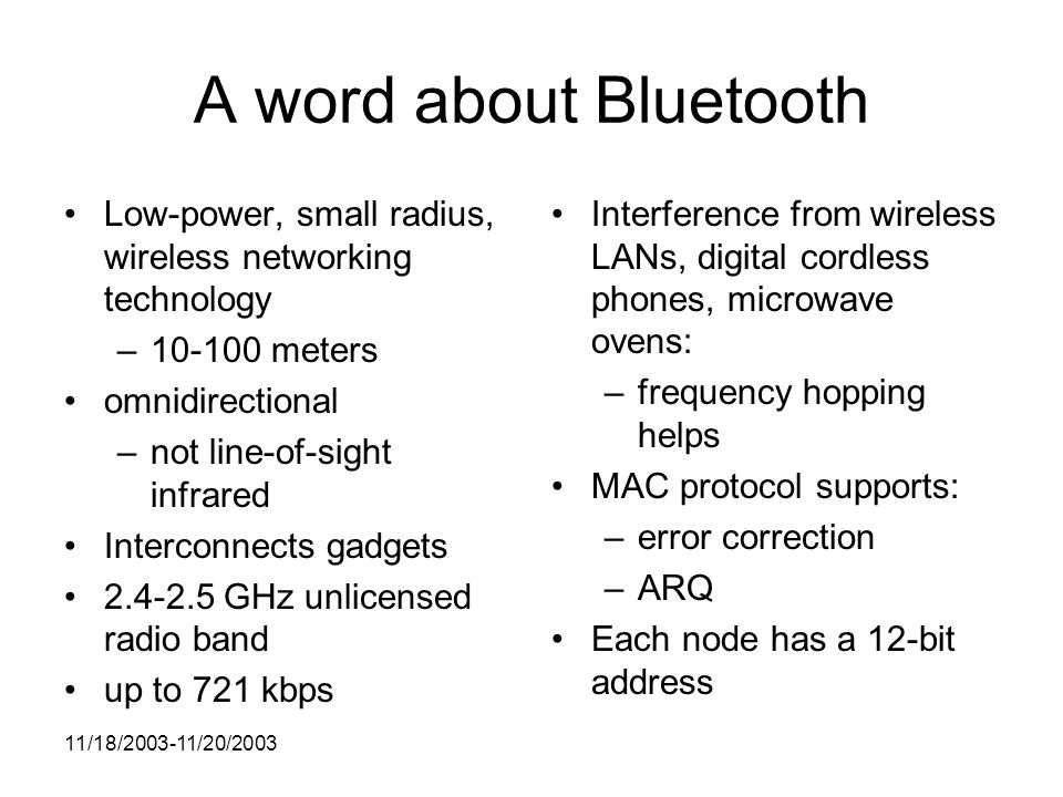 11/18/ /20/2003 A word about Bluetooth Low-power, small radius, wireless networking technology – meters omnidirectional –not line-of-sight infrared Interconnects gadgets GHz unlicensed radio band up to 721 kbps Interference from wireless LANs, digital cordless phones, microwave ovens: –frequency hopping helps MAC protocol supports: –error correction –ARQ Each node has a 12-bit address