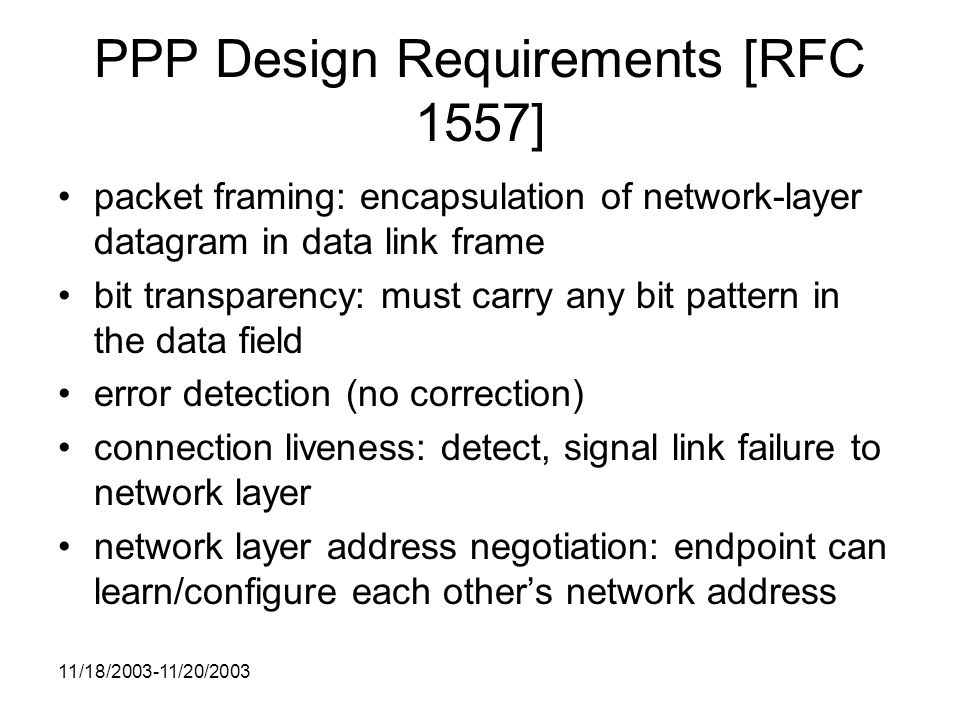 11/18/ /20/2003 PPP Design Requirements [RFC 1557] packet framing: encapsulation of network-layer datagram in data link frame bit transparency: must carry any bit pattern in the data field error detection (no correction) connection liveness: detect, signal link failure to network layer network layer address negotiation: endpoint can learn/configure each other’s network address