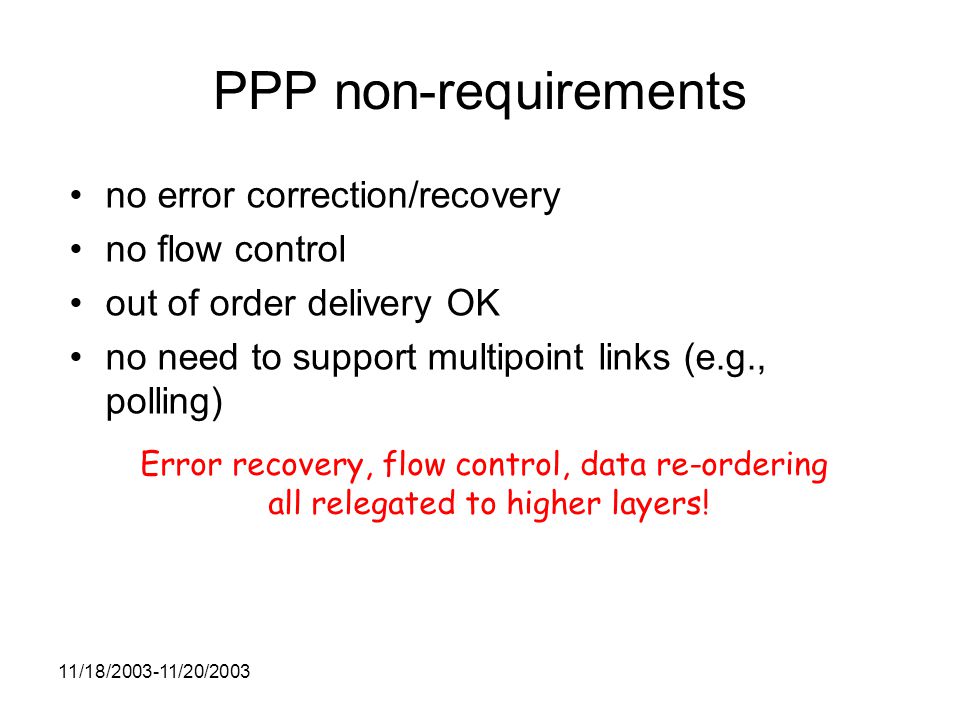 11/18/ /20/2003 PPP non-requirements no error correction/recovery no flow control out of order delivery OK no need to support multipoint links (e.g., polling) Error recovery, flow control, data re-ordering all relegated to higher layers!