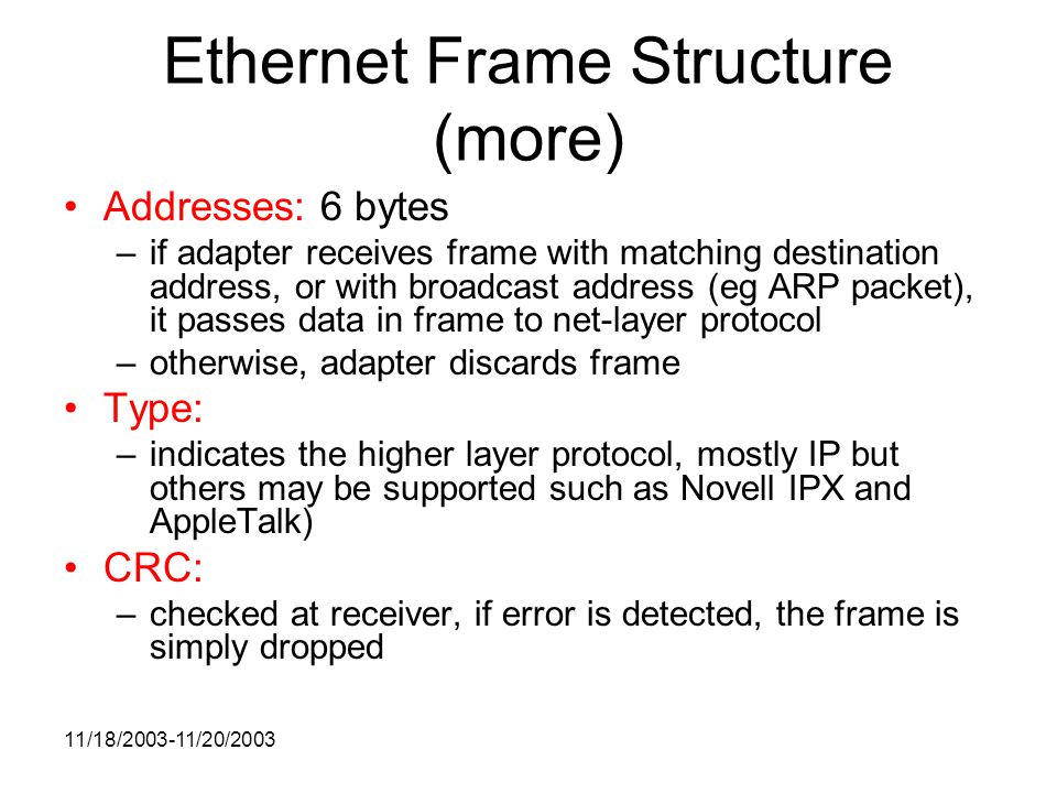 11/18/ /20/2003 Ethernet Frame Structure (more) Addresses: 6 bytes –if adapter receives frame with matching destination address, or with broadcast address (eg ARP packet), it passes data in frame to net-layer protocol –otherwise, adapter discards frame Type: –indicates the higher layer protocol, mostly IP but others may be supported such as Novell IPX and AppleTalk) CRC: –checked at receiver, if error is detected, the frame is simply dropped