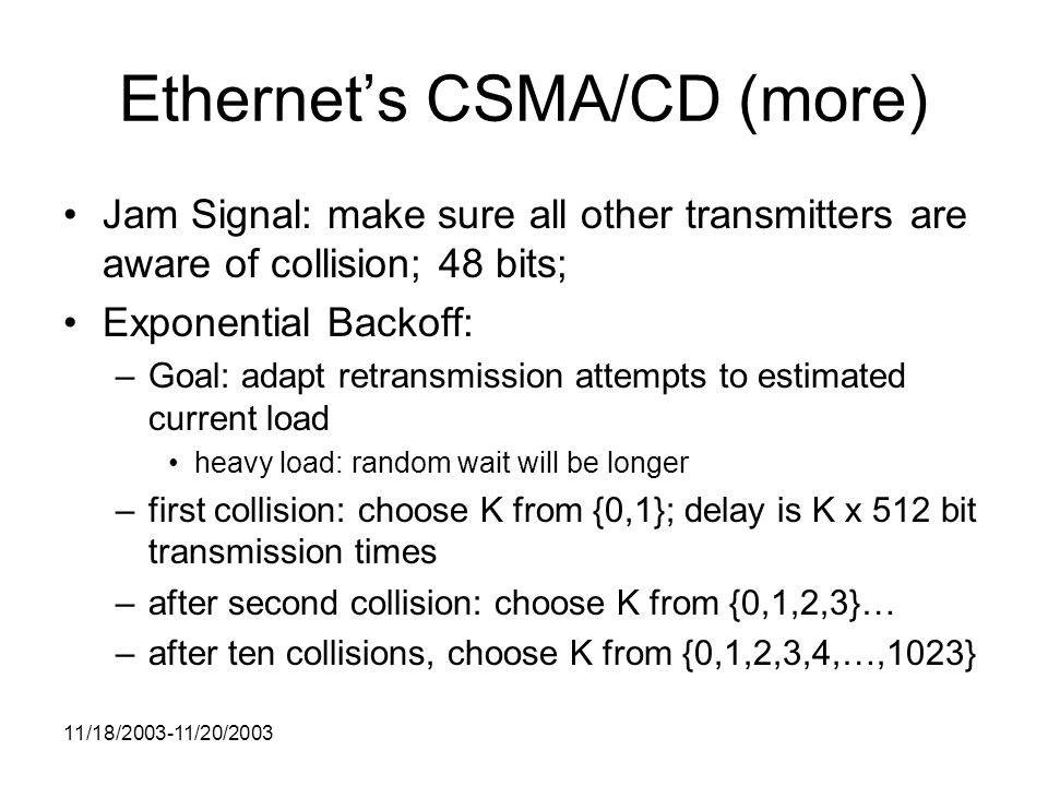 11/18/ /20/2003 Ethernet’s CSMA/CD (more) Jam Signal: make sure all other transmitters are aware of collision; 48 bits; Exponential Backoff: –Goal: adapt retransmission attempts to estimated current load heavy load: random wait will be longer –first collision: choose K from {0,1}; delay is K x 512 bit transmission times –after second collision: choose K from {0,1,2,3}… –after ten collisions, choose K from {0,1,2,3,4,…,1023}