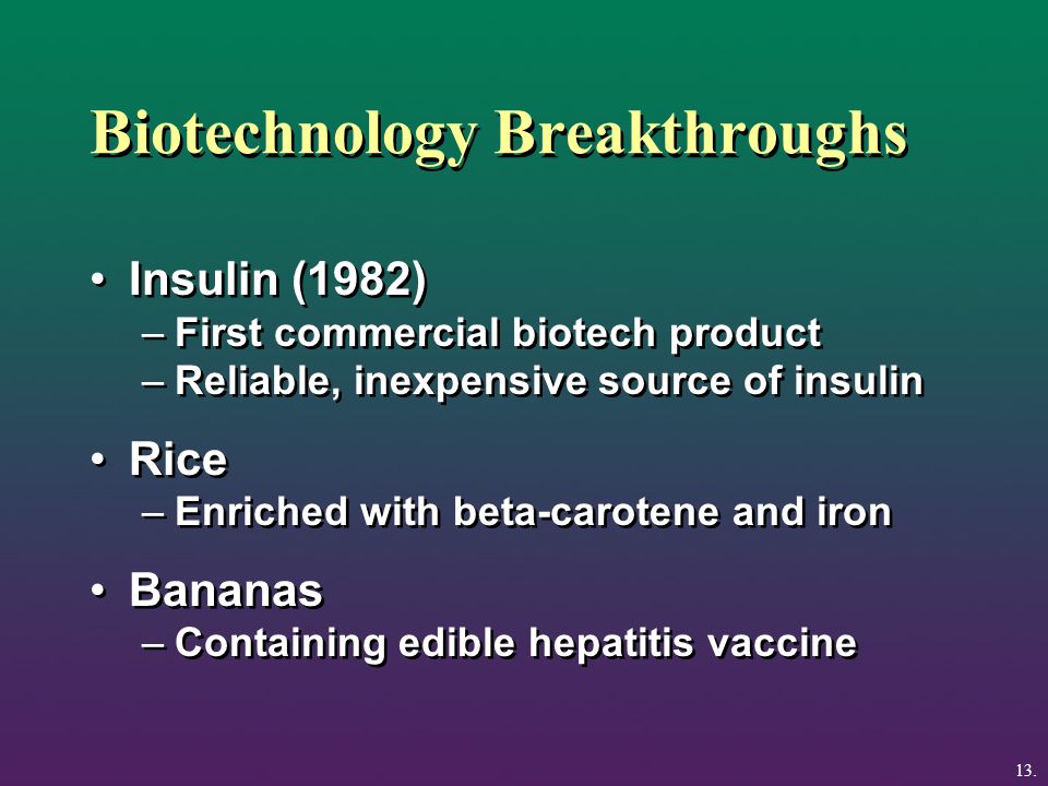 Biotechnology Breakthroughs Insulin (1982) –First commercial biotech product –Reliable, inexpensive source of insulin Rice –Enriched with beta-carotene and iron Bananas –Containing edible hepatitis vaccine Insulin (1982) –First commercial biotech product –Reliable, inexpensive source of insulin Rice –Enriched with beta-carotene and iron Bananas –Containing edible hepatitis vaccine 13.