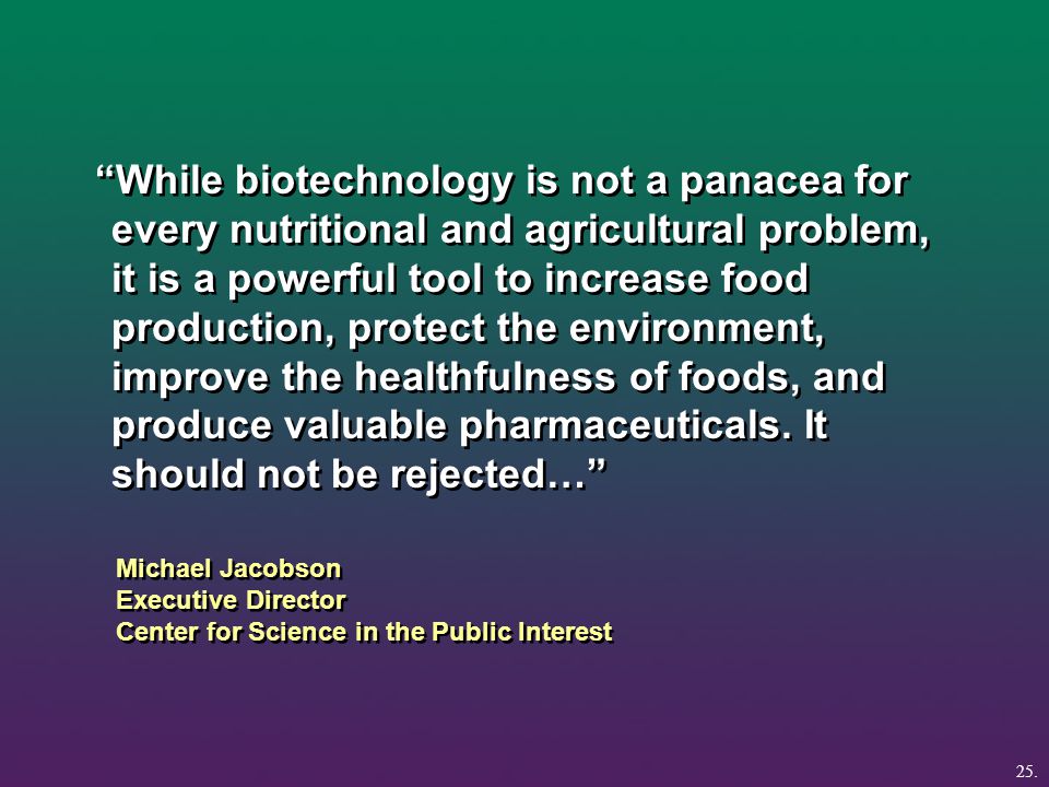 Michael Jacobson Executive Director Center for Science in the Public Interest While biotechnology is not a panacea for every nutritional and agricultural problem, it is a powerful tool to increase food production, protect the environment, improve the healthfulness of foods, and produce valuable pharmaceuticals.