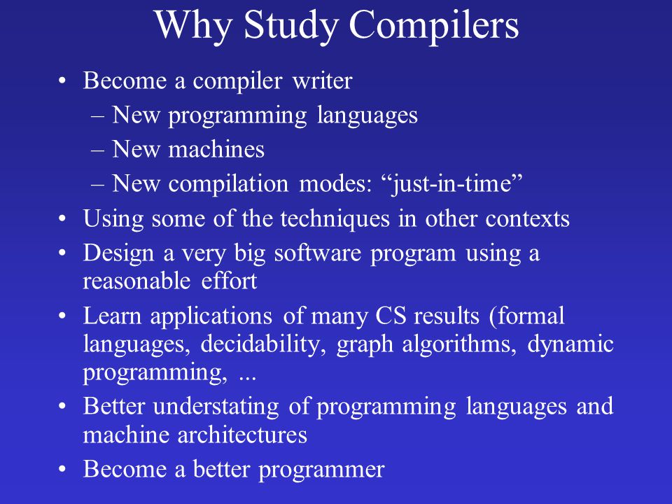 Why Study Compilers Become a compiler writer –New programming languages –New machines –New compilation modes: just-in-time Using some of the techniques in other contexts Design a very big software program using a reasonable effort Learn applications of many CS results (formal languages, decidability, graph algorithms, dynamic programming,...