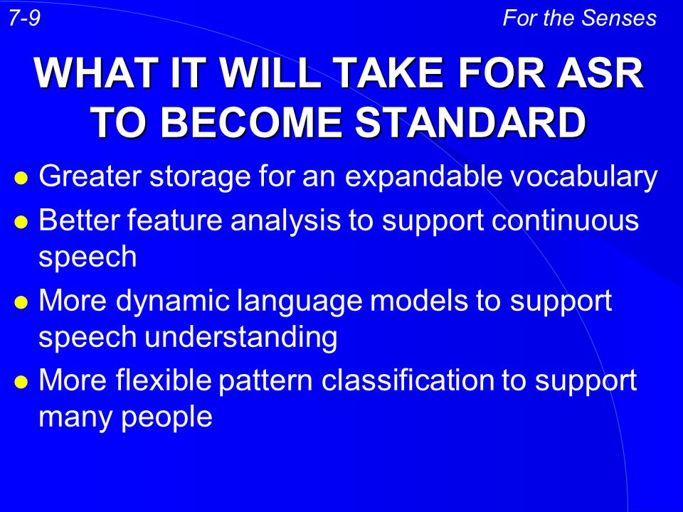 WHAT IT WILL TAKE FOR ASR TO BECOME STANDARD l Greater storage for an expandable vocabulary l Better feature analysis to support continuous speech l More dynamic language models to support speech understanding l More flexible pattern classification to support many people For the Senses7-9