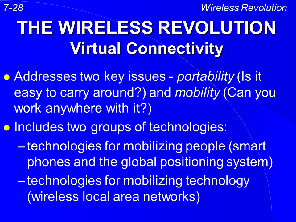 THE WIRELESS REVOLUTION Virtual Connectivity l Addresses two key issues - portability (Is it easy to carry around ) and mobility (Can you work anywhere with it ) l Includes two groups of technologies: –technologies for mobilizing people (smart phones and the global positioning system) –technologies for mobilizing technology (wireless local area networks) Wireless Revolution7-28