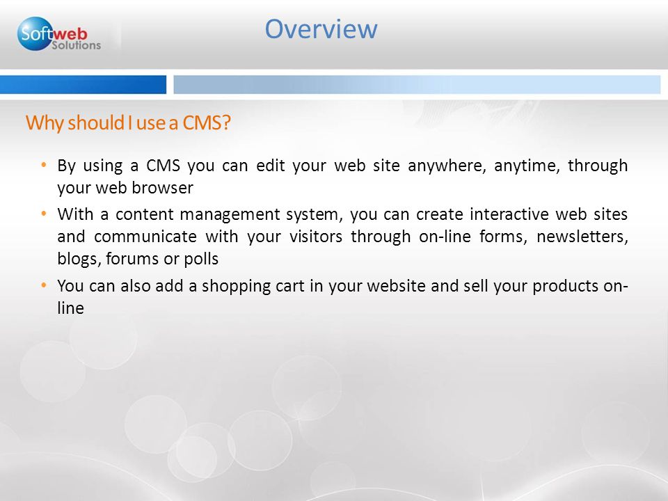 By using a CMS you can edit your web site anywhere, anytime, through your web browser With a content management system, you can create interactive web sites and communicate with your visitors through on-line forms, newsletters, blogs, forums or polls You can also add a shopping cart in your website and sell your products on- line Overview Why should I use a CMS