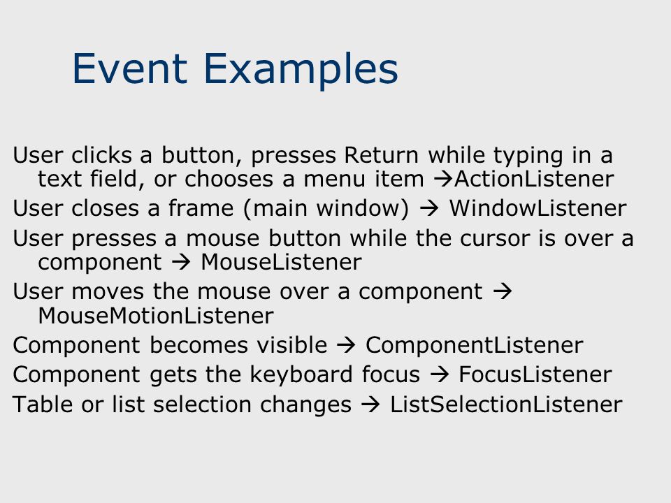 Event Examples User clicks a button, presses Return while typing in a text field, or chooses a menu item  ActionListener User closes a frame (main window)  WindowListener User presses a mouse button while the cursor is over a component  MouseListener User moves the mouse over a component  MouseMotionListener Component becomes visible  ComponentListener Component gets the keyboard focus  FocusListener Table or list selection changes  ListSelectionListener