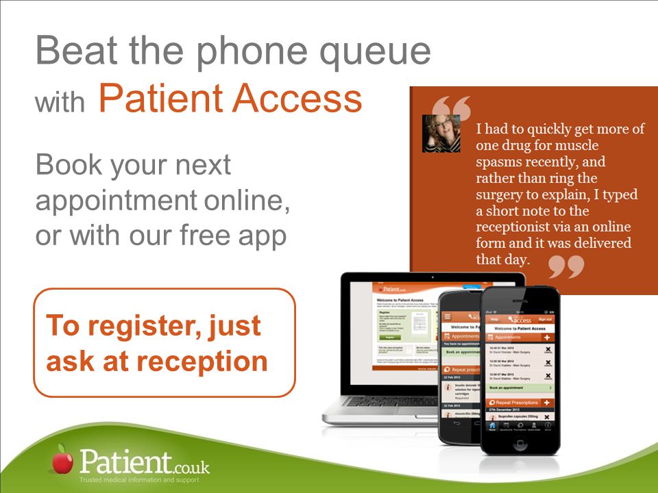 Beat the phone queue with Patient Access Book your next appointment online, or with our free app To register, just ask at reception