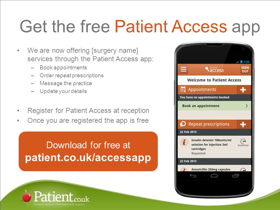 Get the free Patient Access app We are now offering [surgery name] services through the Patient Access app: –Book appointments –Order repeat prescriptions –Message the practice –Update your details Register for Patient Access at reception Once you are registered the app is free Download for free at patient.co.uk/accessapp