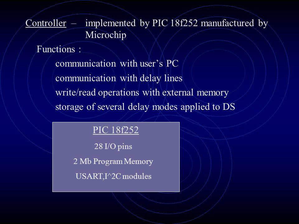 Controller –implemented by PIC 18f252 manufactured by Microchip Functions : communication with user’s PC communication with delay lines write/read operations with external memory storage of several delay modes applied to DS PIC 18f I/O pins 2 Mb Program Memory USART,I^2C modules