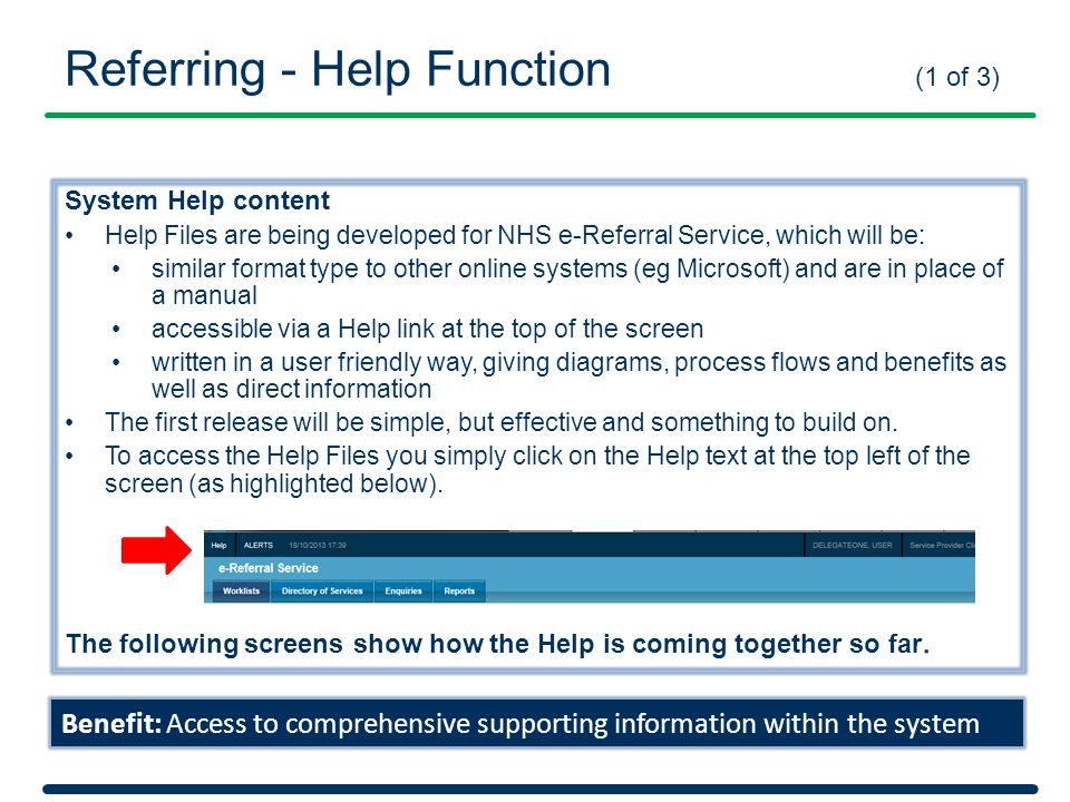 System Help content Help Files are being developed for NHS e-Referral Service, which will be: similar format type to other online systems (eg Microsoft) and are in place of a manual accessible via a Help link at the top of the screen written in a user friendly way, giving diagrams, process flows and benefits as well as direct information The first release will be simple, but effective and something to build on.