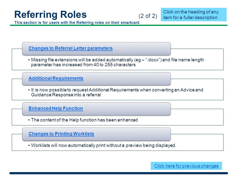 Referring Roles (2 of 2) This section is for users with the Referring roles on their smartcard Missing file extensions will be added automatically (eg – .docx ) and file name length parameter has increased from 40 to 255 characters Changes to Referral Letter parameters It is now possible to request Additional Requirements when converting an Advice and Guidance Response into a referral Additional Requirements The content of the Help function has been enhanced Enhanced Help Function Worklists will now automatically print without a preview being displayed.