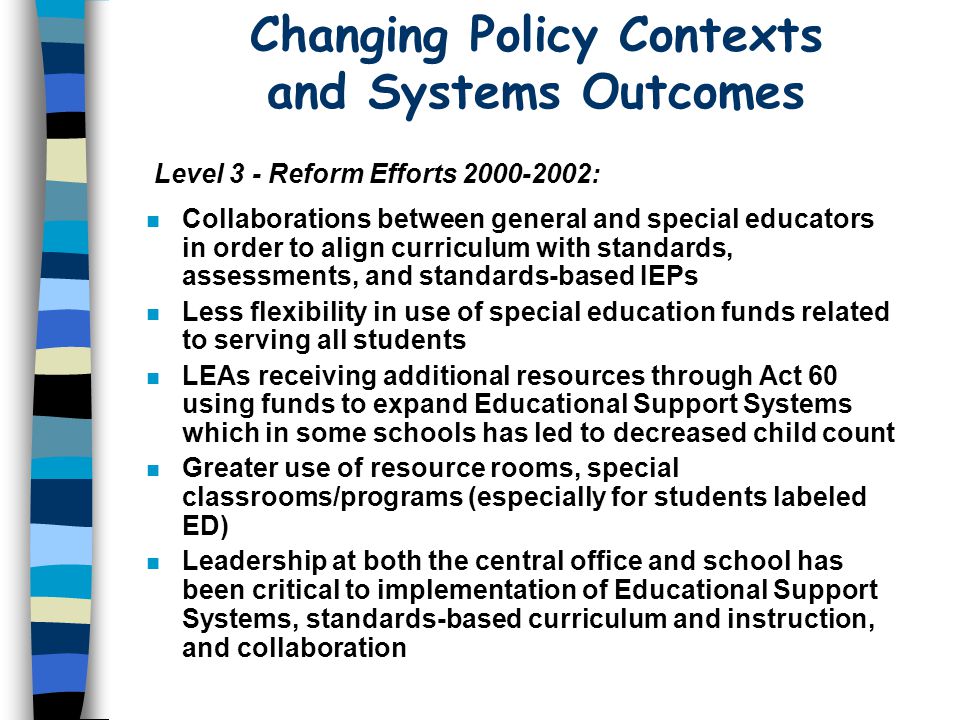 Changing Policy Contexts and Systems Outcomes n Collaborations between general and special educators in order to align curriculum with standards, assessments, and standards-based IEPs n Less flexibility in use of special education funds related to serving all students n LEAs receiving additional resources through Act 60 using funds to expand Educational Support Systems which in some schools has led to decreased child count n Greater use of resource rooms, special classrooms/programs (especially for students labeled ED) n Leadership at both the central office and school has been critical to implementation of Educational Support Systems, standards-based curriculum and instruction, and collaboration Level 3 - Reform Efforts :