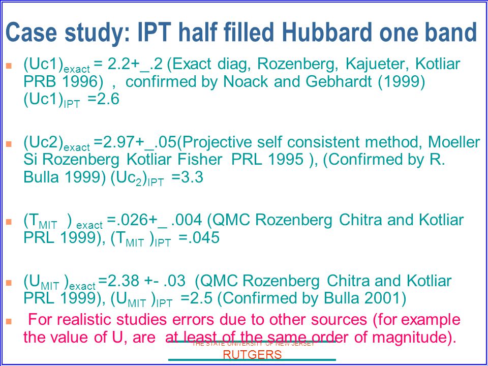 THE STATE UNIVERSITY OF NEW JERSEY RUTGERS Case study: IPT half filled Hubbard one band (Uc1) exact = 2.2+_.2 (Exact diag, Rozenberg, Kajueter, Kotliar PRB 1996), confirmed by Noack and Gebhardt (1999) (Uc1) IPT =2.6 (Uc2) exact =2.97+_.05(Projective self consistent method, Moeller Si Rozenberg Kotliar Fisher PRL 1995 ), (Confirmed by R.