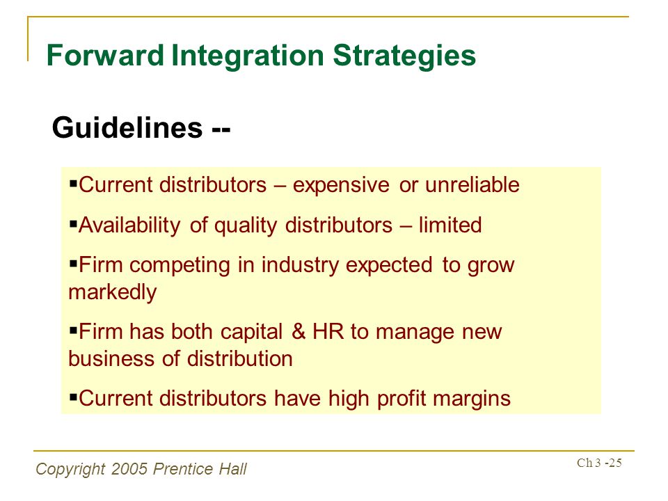Copyright 2005 Prentice Hall Ch Forward Integration Strategies Guidelines --  Current distributors – expensive or unreliable  Availability of quality distributors – limited  Firm competing in industry expected to grow markedly  Firm has both capital & HR to manage new business of distribution  Current distributors have high profit margins