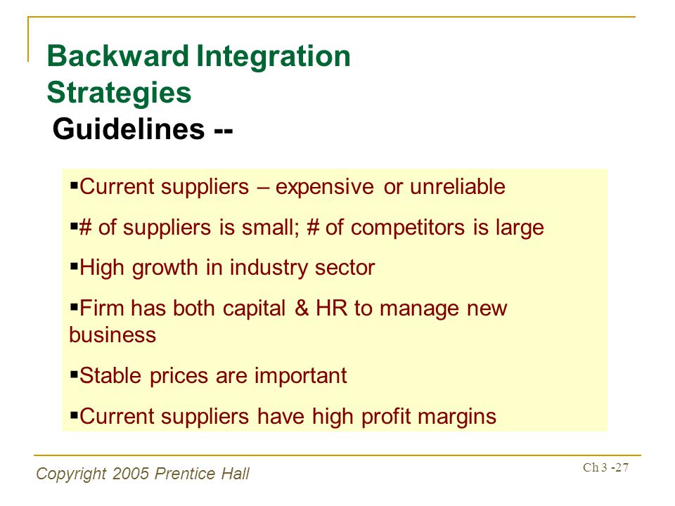 Copyright 2005 Prentice Hall Ch Backward Integration Strategies Guidelines --  Current suppliers – expensive or unreliable  # of suppliers is small; # of competitors is large  High growth in industry sector  Firm has both capital & HR to manage new business  Stable prices are important  Current suppliers have high profit margins