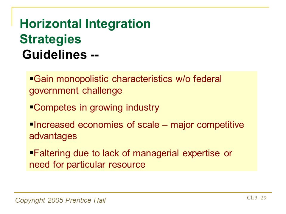Copyright 2005 Prentice Hall Ch Horizontal Integration Strategies Guidelines --  Gain monopolistic characteristics w/o federal government challenge  Competes in growing industry  Increased economies of scale – major competitive advantages  Faltering due to lack of managerial expertise or need for particular resource