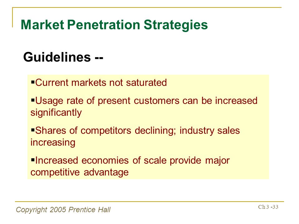 Copyright 2005 Prentice Hall Ch Market Penetration Strategies Guidelines --  Current markets not saturated  Usage rate of present customers can be increased significantly  Shares of competitors declining; industry sales increasing  Increased economies of scale provide major competitive advantage