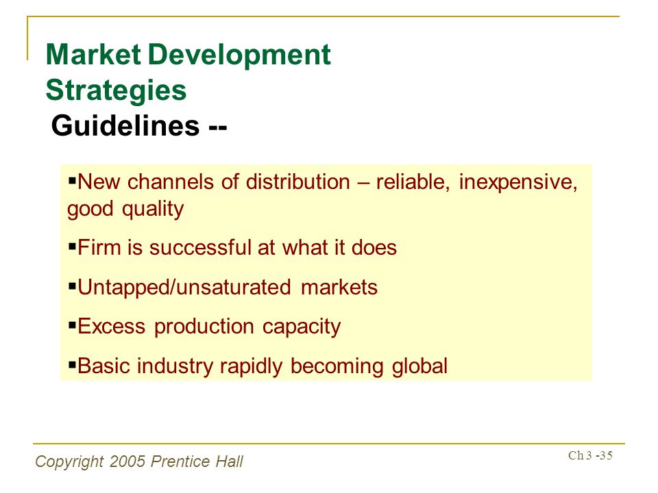 Copyright 2005 Prentice Hall Ch Market Development Strategies Guidelines --  New channels of distribution – reliable, inexpensive, good quality  Firm is successful at what it does  Untapped/unsaturated markets  Excess production capacity  Basic industry rapidly becoming global
